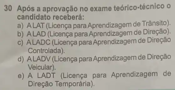 30 Após a aprovação no exame teórico-técnico o
candidato receberá:
a) ALAT (Licença para Aprendizagem de Trânsito).
b) ALAD (Licença para Aprendiza gem de Direção).
c) ALADC (Licença para Aprendizagem de Direção
Controlada).
d) ALAD V (Licença para Aprendizagem de Direção
Veicular).
e) A L ADT (Licenca para Aprendize agem de
Direção Temporária).