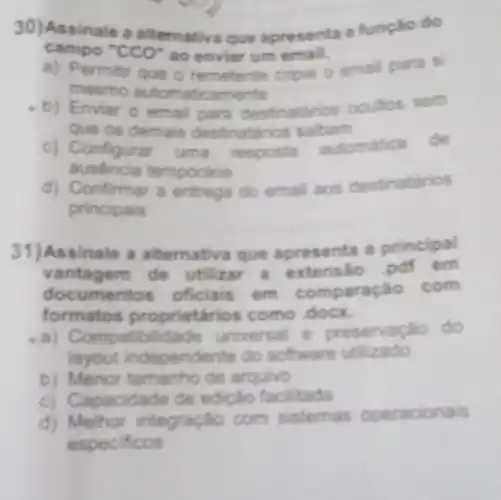 30) Assinale a alternativa que apresenta a função do
campo "CCO" ao enviar um email.
a) Permitir que o remetente copie o emal para si
mesmo amente
b) Enviar o emal para destinatarios ocultos sem
que os demais destinatarios sabam
ausencia tem poraria
c) Configurar uma resposta
automatica de
d) Confirmar a entrega do email aos destinatarios
principais
31)Assinale a alternativa que apresenta a principal
vant agem de utilizar a extensão pdf em
documentos oficials em comparação com
formatos proprietaric s como docx.
a) Compat bilidade universal e preservação do
layout independente do software utilizado
b) Menor tamanho de arquivo
c) Ca pacidade de edição facilitada
d) Melhor integração com sistemas operacionais
especificos