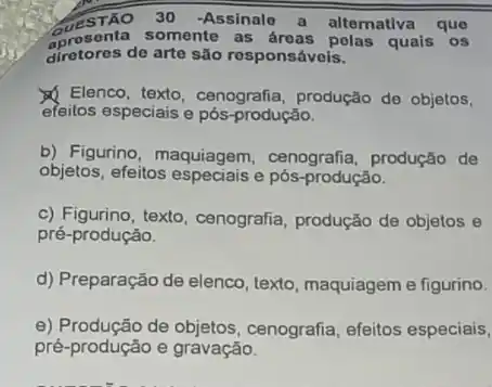 30 -Assinale a alternativa que
aprosonta somente as quais os
dirotores de arte são rosponsáveis.
Elenco, texto, cenografia produção de objetos,
efeitos especiais e pós-produção.
b) Figurino, maquiagem , cenografia, produção de
objetos, efeitos especiaise pós-produção.
c) Figurino, texto, cenografia produção de objetos e
pré-produção.
d) Preparação de elenco , texto, maquiagem e figurino.
e) Produção de cenografia, efeitos especiais,
pré-produção e gravação.