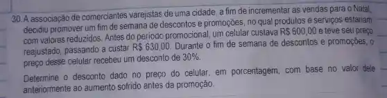 30. A associação de comerciantes varejistas de uma cidade, a fim de incrementar as vendas para o Natal,
decidiu promover um fim de semana de descontos e promoções, no qual produtos e serviços estariam
com valores reduzidos. Antes do periodo promocional, um celular custava
R 600,00 e teve seu preço
reajustado , passando a custar R 630,00. Durante o fim de semana de descontos e promoções, 0
preço desse celular recebeu um desconto de
30% 
Determine o desconto dado no preço do celular,em porcentagem . com base no valor dele
anteriormente ao aumento sofrido antes da promoção.