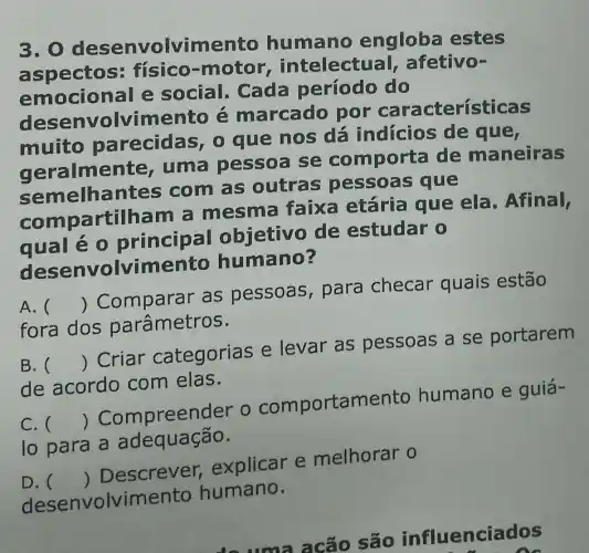 3.0 desenvolvimento humano engloba estes
aspectos : físico-motor intelectual afetivo-
emocional e social. Cada período do
des envolvim ento é marcado por erísticas
muito parecidas, 0 que nos dá indícios de que,
geralme te, uma pessoa se comporta de maneiras
semelhantes com as outras pessoas que
compa rtilham a mesma faixa etária que ela. Afinal,
qual é 0 principal objetivo de estudar 0
envolvimento humano?
A. 
fora dos parâmetros.
()
 Comparar as pessoas para checar quais estão
B. ()
 Criar categorias e levar as pessoas a se portarem
de acordo com elas.
C.
lo para a adequação.
()
 Compreen der o comportamento humano e guiá .
D.
desenvolvimento humano.
()
 Descrever,explicar e melhorar o
são influenciados