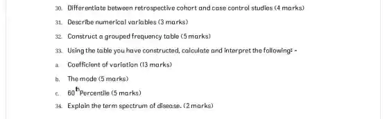 30. Differentiate between retrospective cohort and case control studies (4 marks)
31. Describe numerical variables (3 marks)
32. Construct a grouped frequency table (5 marks)
33. Using the table you have constructed calculate and interpret the following: -
a. Coefficient of variation (13 marks)
b. The mode (5 marks)
60^th Percentile (5 marks)
34. Explain the term spectrum of disease. (2 marks)