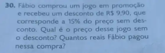 30. Fábio comprou um jogo em promoção
e recebeu um desconto de R 9,90 que
corresponde a 15%  do preço sem des-
conto.Qual é o preço desse jogo sem
- desconto Quantos reais Fábio pagou
nessa compra?