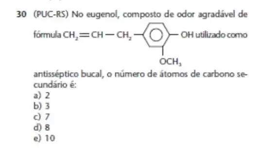 30 (PUC-RS) No eugenol, composto de odor agradável de
formula
CH_(2)=CH-CH_(2)-underset (OCH)(OH)
O)-oH utilizado como
antisséptico bucal, o número de átomos de carbono se
cundário é:
a) 2
b) 3
c) 7
d) 8
e) 10