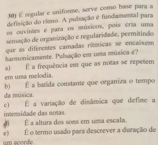 30) É regular e uniforme, serve como base para a
definição do ritmo. A pulsação é fundamental para
os ouvintes e para os músicos, pois cria uma
sensação de organização e regularidade . permitindo
que as diferentes camadas ritmicas se encaixem
harmonicame nte. Pulsação em uma música é?
a)
É a frequência em que as notas se repetem
em uma melodia.
b)
E a batida constante que organiza o tempo
da música.
C)
É a variação de dinâmica que define a
intensidade das notas.
d) E a altura dos sons em uma escala.
e)
É o termo usado para descrever a duração de
um acorde.