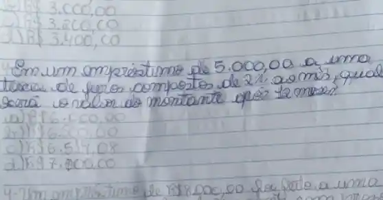 3.000,00
c) 1853.200,00 
d) R  3.400,00 
4 Em um emprestimo de 5.000,00 a umo toxer de furos compostos de 2 % a 00 mes, qual gera o ndion do montante opeso 12 mesen?
a) R  6.000,00 
b) R  6.500,00 
c) R  6.519,08 
d) R 97.800,00