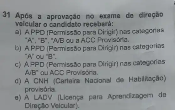 31 Após a aprovação no exame de direção
veicular o receberá:
a) AP PD (Permissão para Dirigir) nas categorias
"A", "B", "A/B ou a ACC Provisória.
b) APP D (Permissão para Dirigir) nas categorias
"A" ou "B".
c) APPD (Permissão para Dirigir) nas categorias
A/B"ou ACC Provisória.
d) A CNH (Carteira Nacional de Habilitação)
provisória.
e) A LAD V (Licença para Aprendize aem de
Direção Veicular).