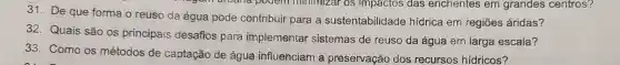 31. De que forma o reuso da água pode contribuir para a sustentabilidade hidrica em regiōes áridas?
32. Quais são os principais desafios para implementar sistemas de reuso da água em larga escala?
33. Como OS métodos de captação de água influenciam là preservação dos recursos hídricos?