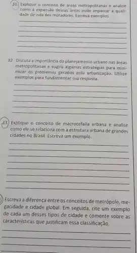 (31.) Explique o conceito de áreas metropolitanas e analise
como a expansão dessas áreas a quali-
dade de vida dos moradores. Escreva exemplos.
__
32. Discuta a importância do planejamento urbano nas áreas
metropolitanas e sugira estratégias para mini-
mizar os problemas gerados pela urbanização. Utilize
exemplos para fundamentar sua resposta.
__
33.) Explique o conceito de macrocefalia urbana e analise
como ele se relacion com a estruture urbana de grandes
cidades no Brasil Escreva um exemplo.
__
) Escreva a diferenca entre os conceitos de metrópole, me-
gacidade e cidade global. Em seguida , cite um exemplo
de cada um desses tipos de cidade e comente sobre as
características que justificam essa classificação.
__