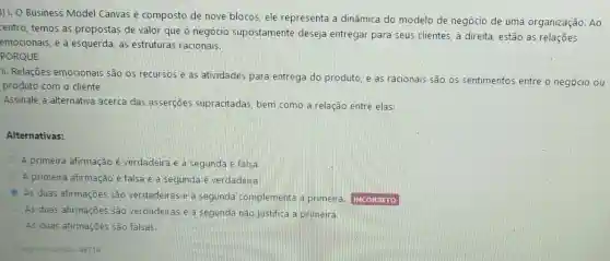 3)1. O Business Model Canvas é composto de nove blocos, ele representa a dinâmica do modelo de negócio de uma organização. Ao
centro, temos as propostas de valor que o negócio supostamente deseja entregar para seus clientes, à direita, estão as relações
emocionais, e à esquerda, as estruturas racionais.
PORQUE
II. Relações emocionais são os recursos e as atividades para entrega do produto e as racionais são os sentimento:entre o negócio ou
produto com o cliente.
Assinale a alternativa acerca das asserçōes supracitadas, bem como a relação entre elas:
Alternativas:
A primeira afirmação é verdadeira e a segunda é falsa
A primeira afirmação é falsa e a segunda é verdadeira.
As duas afirmações são verdadeiras e a segunda complementa a primeira INCORRETO
As duas afirmações são verdadeiras e a segunda nào justifica a primeira.
As duas afirmações são falsas