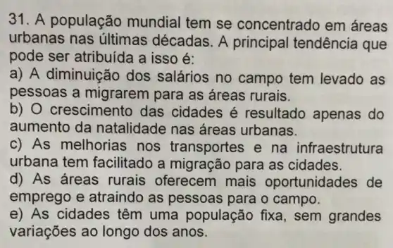 31. A população mundial tem se concentrado em áreas
urbanas nas últimas décadas A principal tendência que
pode ser atribuída a isso é:
a) A diminuição dos salários no campo tem levado as
pessoas a migrarem para as áreas rurais.
b) O crescimer to das cidades é resultado apenas do
aumento da natalidade nas áreas urbanas.
c) As melhorias nos transportes e na infraestrutura
urbana tem facilitado a migração para as cidades.
d) As áreas rurais oferecem mais oportunida des de
emprego e atraindo as pessoas para o campo.
e) As cidades têm uma população fixa, sem grandes
variações ao longo dos anos.