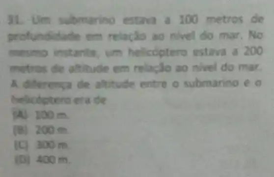 31. Um submarino estava a 100 metros de
profundidade em relação ao nivel do mar. No
mesmo instante, um helicoptero estava a 200
metros de altitude em relação ao nivel do mar.
A. differenca de altitude entre o submarino e o
helicoptero era de
(A) 100m.
(B) 200m.
(C) 300m.
(D) 400 m.