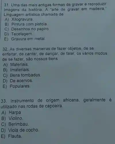 31. Uma das mais antigas formas de gravar e reproduzir
imagens da história. A "arte de gravar em madeira."
Linguagen artística chamada de
A) Xilogravura.
B) Pintura com pistola.
C) Desenhos no papiro.
D) Tecelagem.
E) Gravura em metal.
32. As diversas maneiras de fazer objetos, de se
enfeitar,de cantar,de dançar, de falar os vários modos
de se fazer, são nossos bens
A) Materiais
B) Imateriais.
C) Bens tombados.
D) De acervos.
E) Populares.
33 Instrumento de origem africana , geralmente é
utilizado nas rodas de capoeira.
A) Harpa
B) Violino.
C) Berimbau.
D) Viola de cocho.
E) Flauta.