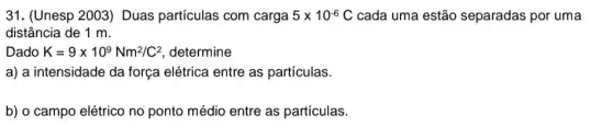 31. (Unesp 2003)Duas partículas com carga 5times 10^-6 C cada uma estão separadas por uma
distância de 1 m.
Dado K=9times 10^9Nm^2/C^2 determine
a) a intensidade da força elétrica entre as partículas.
b) o campo elétrico no ponto médio entre as partículas.