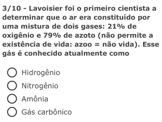 3/10 - Lavoisier foi o primeiro cientista a
deter minar que o ar era co nstituído por
uma mistura de dois gases: 21%  de
oxigênio e 79%  de azoto (n ão permite a
existen cia de vida: az00=nhat (a)0 vida) . Esse
gás é c onhecido atualmente c omo
Hidrogênio
Nitrog ênio
Amônia
Gás ca rbônico