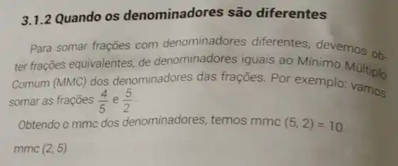 3.1.2 Quando os denominado res são diferentes
Para somar frações com denominado res diferentes devemos ob
ter frações equivalentes, de denominado res iguais ao Mínimo
Comum (MMC)
dos denominadores das frações. Por exemplo Multiplo
somar as frações (4)/(5) e (5)/(2)
vamos
Obtendo o mmc dos denominadores , temos mmc (5,2)=10
mmc (2,5)