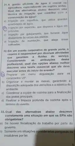 31.A estão eficiente da agua 6 crucial na
agricultura , especialme nto om regioes bridas.
Qual das alternativa abaix descrev c uma
técnica do irrigaçǎc ) que contribul para a
conservação da água?
a)pol superficie , que utiliza grandes
quantidades de água.
(b) Irrigação por aspersão , que dispersa a água em
goticulas.
C)por gotejamento , que fornece água
diretamente às raizes das plantas.
d)Irrigação de inundação . que alaga áreas
cultivadas.
32. Em um evento corporative de grande porte,o
copeiro é responsáve I pol diversas ativid des
que garantem a fluide do serviço.
Con sidera ndo as atribuico es desse
profissional,qual das opçōes abaixo melhor
descreve uma tarefa essencia que ele deve
executar 'antes do inicio do evento?
(a) Preparar um men degustação para os
convidados VIP
b)Organizar e montar as mesas , garantindo a
disposiçã adequada dos utensilios ea estética do
ambiente.
C)Coordena r a equipe de cozinha para a finalização
dos pratos principais.
d)Realizar , a limpeza profunda I da cozinha após 0
término do evento.
33 . Qual das alternativas abaixo descreve
corretament e uma situação em que os EPIs são
obrigatórios?
a) Se houver fiscalização do trabalho por parte do
governo.
b)Somente em situações consideradas perigosas ou
insalubres por lei.