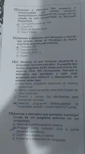 32) Assinale a alternativa
que apresenta a
funcionalidade que
permite múltiplos
functions lidade em tempo
uma apresentação no Microsoft
PowerPoint.
B) Compartihamento de Tela
b) Coautoria
C) Modo de Apresentação
d) Inserir Videos
33)Assinale a alternativa que apresenta o recurso
que permite refinar os resultados de busca
excluindo determinadas palavras.
a) Operador OR
b) Operador AND
c) Operador NOT (-)
d) Aspas ("")
34) Windows 10 está iniciando lentamente e
programas demoram para abrir. A suspeita que
muitos programas estão sendo executados em
segundo plano sem necessidade Assinale a
alternativa que apresenta a mais
apropriada para melhorar o desempenho do
sistema nesse caso.
a) Desinstalar programas essenciais do sistema
operacional
b) Alterar o papel de parede para uma imagem de
baixa resolução
c) Diminuir 0 volume dos alto -falantes para
economizar recursos
Desativar programas desnecessários na
inicialização usando o Gerenciador de Tarefas
35)Assinale a alternativa que apresenta a principal
função de um programa antivirus em I um
computador.
a) Melhorar a performance do sistema
__ b. Proteger contra malware virus e outras
ameacas cibernéticas
c) Controlar o acesso à internet
d) Aumentar a velocidade de navegação