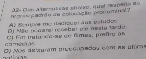 32- Das alternativ as abaixo qual respeita as
regras-padrão de colocação pronominal?
A) Sempre me dediquei aos estudos.
B) Não poderel receber ele nesta tarde.
C) Em tratando-se de filmes, prefiro as
comédias.
D) Nos deixaram preocupados com as última
noticias.