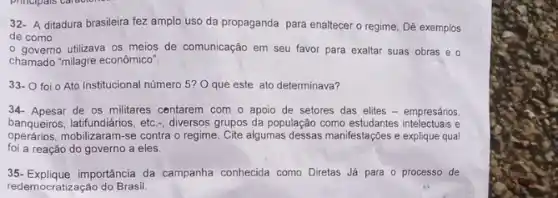 32- A ditadura brasileira fez amplo uso da propaganda para enaltecer o regime, Dê exemplos
de como
- governo utilizava os meios de comunicação em seu favor para exaltar suas obras e o
chamado "milagre econômicơ"
33- 0 foi 0 Ato Institucional número 5?O que este ato determinava?
34- Apesar de os militares centarem com o apoio de setores das elites - empresários,
banqueiros, latifundiários, etc , diversos grupos da populaçãc como estudantes intelectuais e
operários,mobilizaram-se contra o regime Cite algumas dessas manifestações explique qual
foi a reação do governo a eles.
35- Explique importância da campanha conhecida como Diretas Já para o processo de
redemocratização do Brasil.