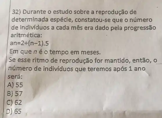 32) Durante o estudo sobre a reprodução de
determina da espécie , constatou-se que o número
de indivíduos a cada mês era dado pela progressão
aritmética:
an=2+(n-1).5
Em que né o tempo em meses.
Se esse ritmo de reprodução for mantido , então, o
número de individuos que teremos após 1 ano
será:
A) 55
B) 57
C) 62
D) 65