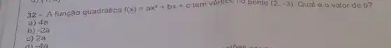 32- A função quadrática f(x)=ax^2+bx+c tem	ponto
(2,-3)
Qual é o valor de b?
a) 4a
b) -2a
c) 2a
-4a