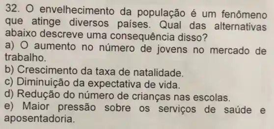 32. O envelhecim ento da população é um fenômeno
que atinge diversos paises das alternativas
abaixo descreve uma consequência disso?
a) O aumento no número de jovens no mercado de
trabalho.
b) Crescimento da taxa de natalidade.
c) Diminuição da expectativa de vida.
d) Redução do número de crianças nas escolas.
e) Maior pressão sobre os servicos de saúde e
aposentadoria.