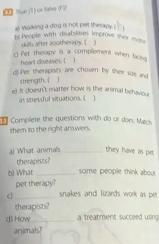 (32) True (T) or false (F)
a) Walking a dog is not pet therapy.( )
b) People with disabilities improve their motor
() skills after zootherapy. 
c) Pet therapy is a complement when facing
() heart diseases. 
d) Pet therapists are chosen by their size and
() strength. 
e) It doesn't matter how is the animal behaviour
() in stressful situations. 
33 Complete the questions with do or does. Match
them to the right answers.
a) What animals __ they have as pet
therapists?
b) What __ some people think about
pet therapy?
C) __ snakes and lizards work as pet
therapists?
d) How __ a treatment succeed using
animals?