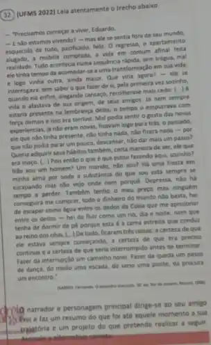 32. (UFMS 2022) Lela atentamente o trecho abaixo.
- Precisamos começar a viver, Eduardo.
- Enlio estamos wivendo? - mas ele se sentia fora de seu mundo,
esquecido de tudo, pacificado felliz. O regresso, o apartamento
alugado, a mobilia comprode, a vide em comum afinal feita
realidade. Tudo acontecia numa sequencia rápida, sem trêgua,mal
ele tinha tempo de acomodar-se a uma transformação em sua vida,
e logo vinha outra, ainda maior. Que viria agora?- ele se
interrogava, sem saber o que fazer de si,pela primeira vez sozinho,
quando ela enflm, alegando cansago, recohherase mais cedo ( ) A
vide o afastava de sua origem, de seus amigos. lá nem sempre
estaria presente na lembrança deles, o tempo o empurrava com
força demais e isso era terrivel. Mal podia sentir o gosto das novas
experiencias, ja nào eram novas, ficavam logo para trái, o passado,
ele que não tínha presente, nǎo tinha nađa.nǎo fizera nada -por
que nào podia parar um pouco, descansar, nào dar mais um passo?
Queria adquirir seus habitos também, certa maneira de ser, ele que
era moço. [...) Pois então o que e que estou farendo aqui sozinho?
Nǎo sou um homem?Um marido, nào sou?Há uma fresta em
minha alma por onde a substancia do que sou está sempre se
escapando mas nǎo vejo onde nem porquê. Depressa não hà
tempo a perder. Também tenho o meu preco mas ninguem
conseguird me comprar, todo o dinheiro do mundo não basta, hei
de escapar como dgua entre os dedos da Coisa que me aprisionar
entre os dedos -hei de fluir como um rio, dia e noite, nem que
tenha de dormir de pé porque esta é a cama estreita que conduz
ao reino dos céus. [...)De tudo, ficaram tres coisas: a certeza de que
ele estava sempre começando a certera de que era preciso
continus e a certera de que seria interrompido antes de terminar
Fater da interrupçlo um caminho novo. Fazer da queda um passo
de dança, do medo uma escada, do sono uma ponte, da procura
um encontro."
50. eat this do
Q narrador e personagem principal dirige-se ao seu amigo
Befrei e faz um resumo do que foi até aquele momento a sua
traistória e um projeto do que pretende realizar a seguir.
ternative-correta