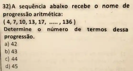 32)A sequência abalxo recebe on ome d e
progressão aritm ética:
(4,7,10,13,17,ldots ldots ,136)
Determine - número de termos dessa
progressão.
a) 42
b) 43
c) 44
d) 45