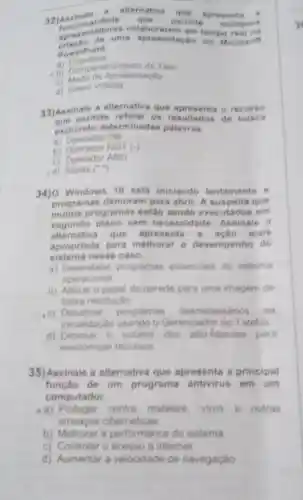 __
32)As sinale
a alternativa
que spre
lidado que permite malliplos funcions permite multiplos
aprese n em tempo
PowerPoint
a) Coautoria
B) Comparti hamento de Tela
c)sentacho
d) Inserir Videos
33)Assinale a alternativ que apro sents o re cure o
permite resultados de bu isca
excluindo determinadas palavras.
a) Operador OR
b) Operador NOT (-)
c) Operador AND
d) Aspas c
34) Windows 10 está iniciando lentamente e
programas demoram para abrir. A que
muitos programas estǎo sendo e xecutados em
segundo plano sem ne cossidade. Assinale a
alternativa que apresenta mais
apropriada para melhorar o desempenho do
sistema nesse caso.
a)programas essenciais do sistema
operacional
b) Alterar o papel de parede para uma imagem de
baixa resolução
c) Desativar programas desnecessários na
inicialização usando o Gerenciador de Tarefas
d) Diminuir o volume dos alto-falantes para
economizar recursos
35)Assinale a alternativa que apresenta a principal
função de um programa antivirus em um
computador.
a) Proteger contra malware, virus e outras
ameacas cibernéticas
b) Melhorar a performance do sistema
c) Controlar o acesso a internet
d) Aumentar a velocidade de navegação