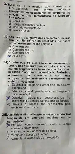 32)Assinale a alternativa que apresenta a
apresentadores colaborarem em tempo real na
funcionalidade
que permite múltiplos
mu criação de uma apresentação no Microsoft
PowerPoint.
a)Coautoria
b) Compartihamento de Tela
c) Modo de Apresentação
d) Inserir Videos
33)Assinale a alternativa que apresenta o recurso
que permite refinar os resultados de busca
excluindo determinadas palavras.
a) Operador OR
b) Operador NOT (-)
c) Operador AND
d) Aspas ()
34)O Windows 10 está iniciando lentamente e
programas demoram para abrir. A suspeita que
muitos programas estão sendo executados em
segundo plano sem necessidade Assinale a
apropriada para melhorar - desempenho do
alternativa que apresenta a ação mais
sistema nesse caso.
a) Desinstalar programas essenciais do sistema
operacional
b) Alterar o papel de parede para uma imagem de
baixa resolução
Desativar programas desnecessários na
inicialização usando o Gerenciador de Tarefas
d) Diminuir o volume dos alto-falantes para
economizar recursos
35)Assinale a alternativa que apresenta a principal
função de um programa antivirus em um
computador.
Proteger contra malware virus e outras
ameaças cibernéticas
b) Melhorar a performance do sistema
c) Controlar o acesso à internet
d) Aumentar a velocidade de navegação