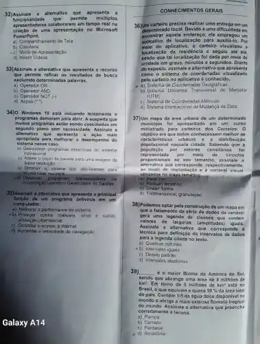 32)Assinale a alternativa que apresenta a
funcionalidade que permite múltiplos
apresentadores em tempo real na
criação de uma apresentação no Microsoft
PowerPoint.
a)Compartilhamento de Tela
b)Coautoria
-c) Modo de Apresentação
d) Inserir Videos
33)Assinale a alternativa que apresenta o recurso
que permite refinar os resultados de busca
excluindo determinadas palavras.
a) Operador OR
b)AND
c) Operador NOT (-)
d) Aspas ("")
34)0 Windows 10 está iniciando lentamente e
programas demoram para abrir A suspeita que
muitos programas estão sendo executados em
segundo plano sem necessidade Assinale a
alternativa que apresenta a acão mais
sistema nesse caso.
apropriada para melhorar o desempenho do
a)programas essenciais do sistema
operacional
b) Alterar o papel de parede para uma imagem de
baixa resolução
c) Diminuir 0 volume dos alto -falantes para
economiza r recursos
d) Desativar programas desnecessários . nà
inicialização usando o Gerenciad or de Tarefas
35)Assinale a alternativa que apresenta a principal
função de um programa antivirus em um
computador.
a) Melhorar a performance do sistema
b) Proteger contra malware , vírus e outras
ameaças cibernéticas
c) Controlar o acesso à internet
d)Aumentar a velocidade de navegação
Galaxy A14.
CONHECIMENTOS GERAIS
36)Um carteiro precisa realizar uma em um
determinad local . Devido a uma dificuldade em
encontrar aquele endereço , ele empregou um
aplicativo de localização para Por
meio do aplicativo , o carteiro visualizou a
localização da residência e seguiu até ela.
sendo que tal localização foi dada por meio de
unidade em graus ,minutos e segundos . Diante
do exposto , assinale a alternativa que apresenta
como o sistema de coordenadas visualizado
pelo carteiro no aplicativo é conhecido.
a) Sistema de Coordenadas Geográficas
b) Sistema Universal Transversal de Mercator
(UTM)
c) Sistema de Coordenadas Métricas
d) Sistema Internaciona de Mudança de Data
37)Um mapa da área urbana de um determinado
município foi apresentado em um curso
ministrado para carteiros ; dos Correios . 0
objetivo era que todos conhecessen melhor as
populacional naquela cidade Sabendo que a
caracte isticas urbanas e a distribuição
população por setores censitári os foi
representada por meio de circulos
proporcionals , ao seu tamanho , assinale a
alternativa que corresponde respectivamente,
ao modo de à variável visual
utilizados no mapa temático.
a) Zona; cor
b) Pontual;tamanho
c) Linear;forma
d)Tridimensional ; granulação
38)Podemos optar pela construção de um mapa em
que o fatiamento da série de dados da variável
gera uma legenda de classes que contém
valores de larguras (amplitudes ) iguais.
Assinale a alternativa que corresponde à
técnica para definição de intervalos de dados
para a legenda citada no texto.
a) Quebras naturais
b)Intervalos iguais
c) Desvio padrão
d)Intervalos aleatórios
39) __ é o maior Bioma da América do Sul,
sendo que abrange uma área de 8 milhões de
km^2 Em torno de 5 milhões de km^2 está no
Brasil, o que equivale a quase 59%  da área total
do país . Contém 1/5 da água doce disponive no
mundo e abriga a mais extens floresta tropical
do mundo Assinale a alternativa que preencha
corretamente a lacuna.
a) Pampa
b) Cerrado
c) Pantanal
d)Amazônia