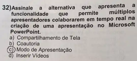 32)Assinale a alternativa que apresenta
funcionalida de que permite múltiplos
apresentadores colaborarem em tempo real na
criação de uma apresentação no Microsoft
PowerPoint.
a) Compart ilhamento de Tela
b) Coautoria
(c) Modo de Apresentação
d) Inserir Videos