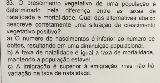 33. 0 crescimer to vegetativo de uma população e
determina do pela diferença entre as taxas de
natalidade e mortalidade. Qual das alternativas abaixo
descreve corretame nte uma situação de crescimento
vegetativ o positivo?
a) O número de nascimentos é inferior ao número de
óbitos , resultando em uma diminuição populacional.
b) A taxa de natalidade é igual a taxa de mortalidade,
mantendo a população estável.
c) A imigração é superior à emigração, mas não há
variação na taxa de natalidade.