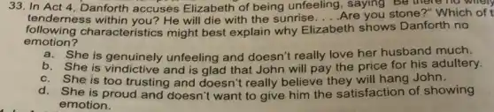 33. In Act 4 Danforth accuses Elizabeth of being unfeeling, saying Be there no whell
tenderness within you? He will die with the sunrise .... Are you stone?"Which of t __
following characterist cs might best explain why Eli Elizabeth th shows Danforth no
emotion?
a.She is genuinely unfeeling and doesn't really love her husband much.
b. She is vindictive and is glad that John will pay the price for his adultery.
c. She is too trusting and doesn't really believe they will hang John.
d. She is proud and doesn't want to give him the satisfaction of showing
emotion.