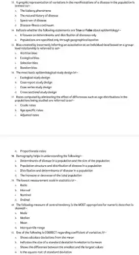 33. Agraphic representation of variations in the manifestations of a disease in the population is
termed as:-
a. The iceberg phenomena
b. The natural history of disease
C. Spectrum of disease
d. Disease-illness continuum
34. Indicate whether the following statements are True or False about epidemiology: -
a. It focuses on determinants and distribution of diseases only
b. Populations are specified only through geographical location
35. Bias created by incorrectly inferring an association at an individual-level based on a group-
level relationship is referred to as:-
a. Attrition bias
b. Ecological bias
C. Selection bias
d. Random bias
36. The most basic epidemiological study design is __
a. Ecological study design
b. Case report study design
C. Case series study design
d. Cross sectional study design
37. Rates computed by eliminating the effect of differences such as age distributions in the
populations being studied are referred to as __
a. Crude rates
b. Age specific rates
C. Adjusted rates
d. Proportionate rates
38. Demography helps in understanding the following:-
a. Determinants of disease in a population and the size of the population
b. Population structure and distribution of disease in a population
C. Distribution and determinants of disease in a population
d. The increase or decrease of the total population
39. The lowes t measurement scale in statistics is:-
a. Ratio
b. Interval
C. Nominal
d. Ordinal
40. The following measure of central tendency is the MOST appropriate for numeric data that is
skewed:-
a. Mode
b. Median
C. Mean
d. Interquartile range
41. One of the following is CORRECT regarding coefficient of variation, itz-
a. Shows absolute deviations from the mean
b. Indicates the size of a standard deviation in relation to its mean
C. Shows the difference between the smallest and the largest values
d. Is the square root of standard deviation