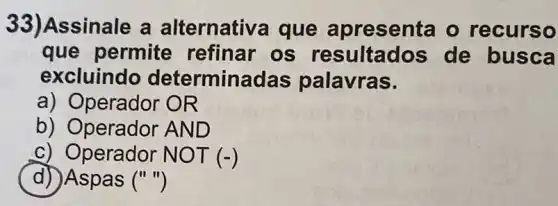 33) Assinale a alternativa que apresenta o recurso
que permite refinar os resultados de busca
excluindo determina das palavras.
a) Operador OR
b) Operador AND
c) Operador N OT (-)
d))Aspas ()