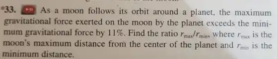 33. III As a moon follows its orbit around a planet the maximum
gravitational force exerted on the moon by the planet exceeds the mini-
mum gravitational force by 11%  Find the ratio r_(max)/r_(min) where r_(max) is the
moon's maximum distance from the center of the planet and r_(min) is the
minimum distance.