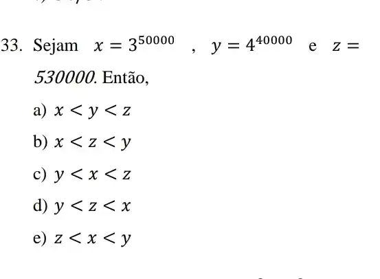 33. Sejam x=3^50000, y=4^40000 e Z=
530000. Então,
a) xlt ylt z
b) xlt zlt y
c) ylt xlt z
d) ylt zlt x
e) zlt xlt y