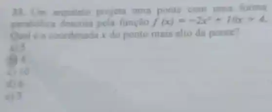 33. Um arquiteto projeta uma ponte com uma forma
parabolica descrita pela função f(x)=-2x^2+10x+4
Qual c a coordenada x do ponto mais alto da ponte?
a) 5
(6) 4
c) 10
d) 6
c) 3