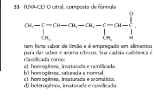 33 (UVA-CE) O citral composto de fórmula
CH_(3)-C=CH-CH_(2)-CH_(2)-C=CH-underset (1)(CH_(2))
tem forte sabor de limão e é empregado em alimentos
para dar sabor e aroma citricos. Sua cadeia carbônica é
classificada como:
a) homogênea, insaturada e ramificada.
b) homogênea, saturada e normal.
c) homogênea, insaturada e aromática.
d) heterogênea, insaturada e ramificada.