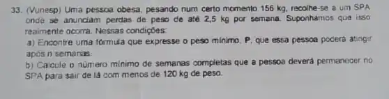 33. (Vunesp) Uma pessoa obesa pesando num certo momento 156 kg recolhe-se a um SPA
once se anunclam perdas de peso de até 2,5 kg por semana. Suponhamos que isso
realmente ocorra Nessas condições:
a) Encontre uma formula que expresse o peso minimo, P que essa pessoa poderá atingir
apos n semanas:
b) Calcule o numero minimo de semanas completas que a pessoa deverá permanecer no
SPA para sair de lá com menos de 120 kg de peso.