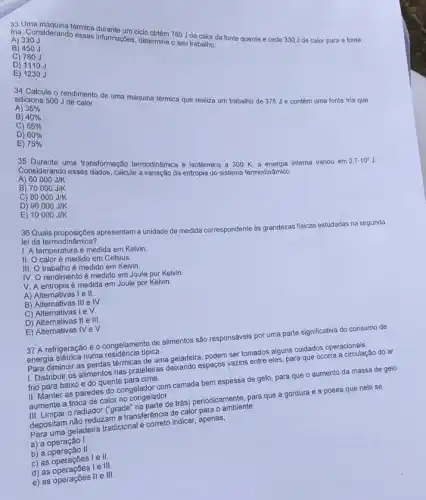 A) 330J
B) 450 J
informações, determine of sal trabalho. Ciclo obtém 780 J de calloda fonte quente e cede 330 Jde calor para a fonte
C) 780J
D) 1110 J
E) 1230
adiciona 500 J de calor.
adiciona 500 Jendimento de uma máquina térmica que realiza um trabalho de 375 J e contém uma fonte fria que
A) 35% 
B) 40% 
C) 55% 
D) 60% 
E) 75% 
Consulante uma transformação termodinámica e isotérmica a 300 K, a energia interna variou em
2,7cdot 10^7J
Appsiderando esses dados, calcule da entropia do sistema termodinâmico.
A) 60000J/K
B) 70000J/K
C) 80000J/K
D) 90000J/K
E) 10000J/K
lei da termodinsipbes apresentam a unidade de medida correspondente as grandezas fisicas estudadas na segunda lei da termodinámica?
1. A temperatura é medida em Kelvin.
II. Ocalor é medido em Celsius.
III trabalho é medido em Kelvin.
IV O rendimento é medido em Joule por Kelvin.
V. A entropia é medida em Joule por Kelvin.
A) Alternativas I e II
C)
B) Alternativas III e IV
I e surd 
D) Alternativas II e III
E) Alternativas IV e surd 
37 A refrigeração e o congelamento de alimentos são responsáveis por uma parte significativa do consumo de
energia elétrica numa residencia tipica.
Para diminuir as perdas térmicas de uma geladeira , podem ser tomados alguns cuidados operacionais:
1. Distribuir os alimentos nas prateleiras deixando espaços vazios entre eles, para que ocorra a circulaçãc do ar
frio para baixo e do quente para cima.
II. Manter as paredes do congelador com camada bem espessa de gelo para que o aumento da massa de gelo
aumente a troca de calor no congelador.
III. Limpar o radiador ("grade" na parte de trás) periodicamente, para que a gordura e a poeira que nele se
depositam não reduzam a transferência de calor para o ambiente.
Para uma geladeira tradicional é correto indicar, apenas,
a) a operação I
b) a operação II
c) as operaçōes le II
d) as operaçōes le III
e) as operaçōes II e III