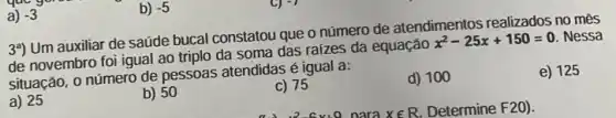 a) -3
39) Um auxiliar de saúde bucal constatou que o número de atendimentos realizados no mês
de novembro foi igual ao triplo da soma das raizes da equação x^2-25x+150=0 Nessa
situação, o número de pessoas atendidas é igual a:
a) 25
b) 50
c) 75
d) 100
e) 125
b) -5