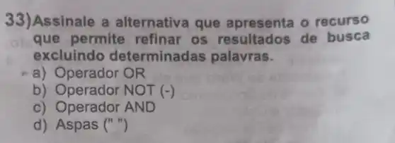 33)Assinale a alternativa que apresenta o recurso
que permite refinar os resultados de busca
excluindo determinadas palavras.
a) Operador OR
b) Operador N OT (-)
c) Operador AND
d) Aspas ()