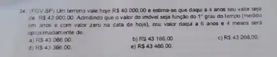 34. (FGV-SP) Um terreno vale hoje R 40000,00 e estima-se que daqui a 4 anos seu valor seja
de RS42000.00 Admitindo que o valor do imóvel seja função do 1^circ  grau do tempo (medido
em anos e com valor zero na data de hoje), seu valor daqui a 6 anos e 4 meses será
aproximadamente de
c) R 43266,00
a) RS43066,00
b) RS43166,00
d) RS43366.00
e) RS43466,00