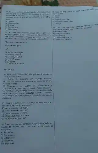 34. Os bens materials e imateriais são patrimônios Eles
passa m por um processo de pesquisa e validação,
equivalente a registros com o objetivo de proteger.
controlar,cuidar e guardar (documentos) Dal vem o
nome.
A) Cartório
B) Registro local.
C) Coletas.
D) Tomba mento
E) Salvamento.
35. A Bossa Nova misturou ritmos como o jazz e o
samba e ganhou o Rio de Janeiro, cantando a beleza
das praias brasileiras e a beleza da mulher No trecho
da canção de Tom Jobim e Vinicius de Moraes abaixo
"Olha que coisa mais linda
Mais chela de graça
[ldots ]^n
É o embalo da canção
A) Menina veneno.
B) Garota Zona Sul.
C) Rio 40^circ  graus.
D) Equalize.
E) Garota de Ipanema.
ED. FíSICA
36. Qual foi o motivo principal que levou à criação do
basquete em 1891?
A)Tornar o basquete um esporte ollmpico
B) Criar um esporte que pudesse ser jogado ao ar livre
durante o verǎo.
C)Desenvolver um esporte que promovesse
colaboração e reduzisse o contato fisico excessivo.
D) Introduzir uma atividade fisica em academias cristâs
para manter os jovens ocupados durante o inverno.
E) Substituir esportes violentos praticados nas escolas
da época.
37.Quem é considerado o criador do basquete e em
que ano o esporte foi inventado?
A) Michael Jordan, em 1984
B) James Naismith, em 1891
C) William Morgan, em 1895
D) Abner Doubleday em 1839.
E) John Wooden, em 1947.
38. Quantos jogadores de cada equipe podem estar em
quadra ao mesmo tempo em uma partida oficial de
basquete?
A) 4 jogadores
B) 5 jogadores.
C) 6 jogadores.
D) 7 jogadores
E) 8 jogadores.
39. Qual dos seguintes 6 um dos fundamentos basicus
do basqueto?
A) Saque
B) Drible.
C) Bloqueio com o pe.
D) Rebatida com as máos
E) Serviço.
40. Qual dos seguintes sistemas táticos a mals
comumente utilizado para defesa no basquete?
A) Marcação zona.
B) Triângulo ofensivo.
C) Plck and roll.
D) Contra-ataque rápido
E) Isolamento ofensivo.