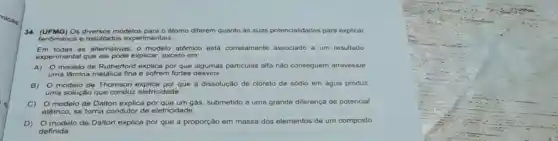 34. (UFMG) Os modelos para o átomo diferem quanto às suas potencialidades para explicar
fenomenos e resultado:experimentais.
Em todas as alternativas, o modelo atômico está corretamente associado a um resultado
experimental que ele pode explicar, exceto em:
A) modelo de Rutherford explica por que algumas particulas alfa nǎo conseguem atravessar
uma lâmina metálica fina e sofrem fortes desvios.
B) 0 modelo de Thomson explica por que a dissolução de cloreto de sódio em água produz
uma solução que conduz eletricidade.
C) 0 modelo de Dalton explica por que um gás, submetido a uma grande diferença de potencial
elétrico, se torna condutor de eletricidade.
D) 0 modelo de Dalton explica por que a proporção em massa dos elementos de um composto
definida.