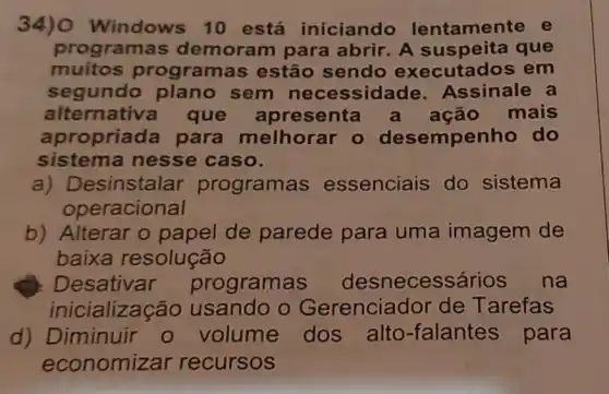 34) Windows 10 está iniciando lentamente e
program as demoram para abrir. A sus peita que
muitos program as estão sendo executados em
segundo sem necessid ade. Assinale a
alternativa que senta a ação mais
apropria la para melhorar o desempe nho do
sistema nesse caso.
a) D esinstalar programas essenciais do sistema
operacional
b) Alterar o papel de parede para uma imagem de
baixa resolução
Desativar programas desnecessários na
inicializas :ão usando o Gerenciador de T arefas
d) Diminuir - volume dos alto -falantes para
economizar recursos